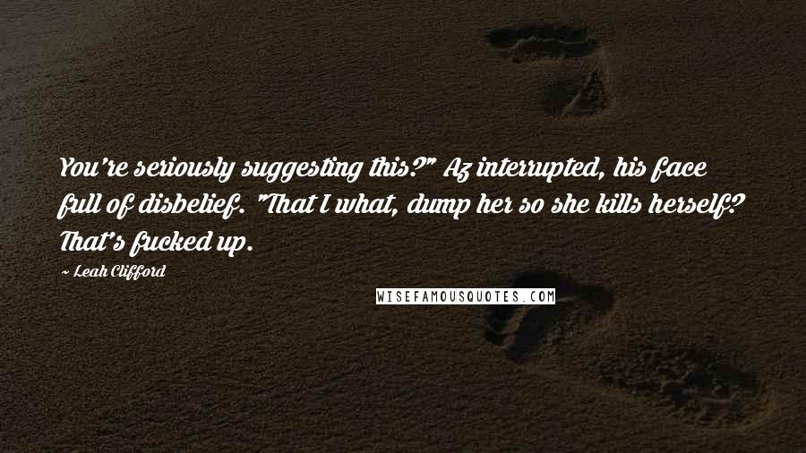 Leah Clifford Quotes: You're seriously suggesting this?" Az interrupted, his face full of disbelief. "That I what, dump her so she kills herself? That's fucked up.
