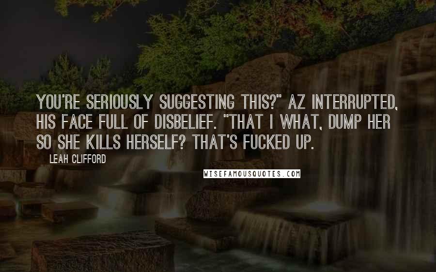 Leah Clifford Quotes: You're seriously suggesting this?" Az interrupted, his face full of disbelief. "That I what, dump her so she kills herself? That's fucked up.