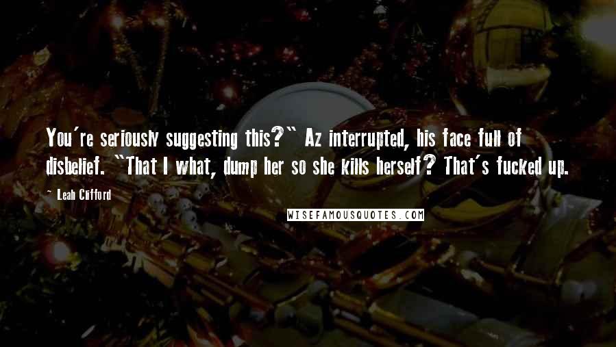 Leah Clifford Quotes: You're seriously suggesting this?" Az interrupted, his face full of disbelief. "That I what, dump her so she kills herself? That's fucked up.