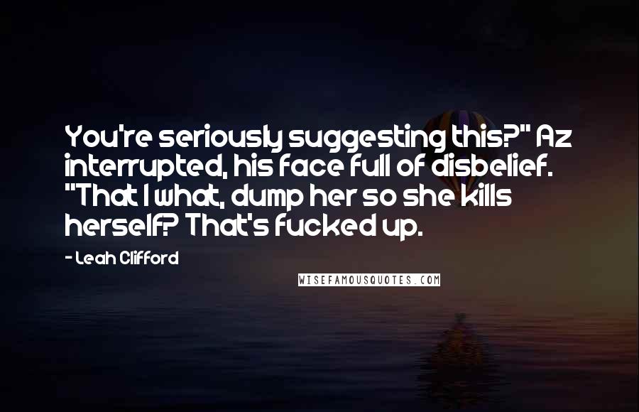 Leah Clifford Quotes: You're seriously suggesting this?" Az interrupted, his face full of disbelief. "That I what, dump her so she kills herself? That's fucked up.