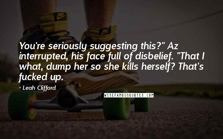 Leah Clifford Quotes: You're seriously suggesting this?" Az interrupted, his face full of disbelief. "That I what, dump her so she kills herself? That's fucked up.