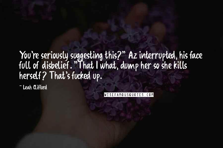 Leah Clifford Quotes: You're seriously suggesting this?" Az interrupted, his face full of disbelief. "That I what, dump her so she kills herself? That's fucked up.