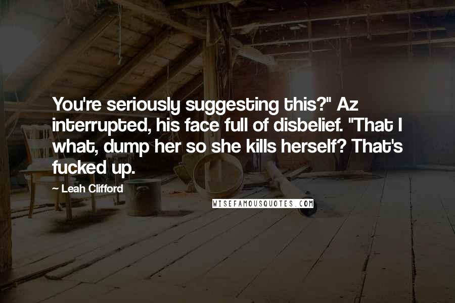 Leah Clifford Quotes: You're seriously suggesting this?" Az interrupted, his face full of disbelief. "That I what, dump her so she kills herself? That's fucked up.