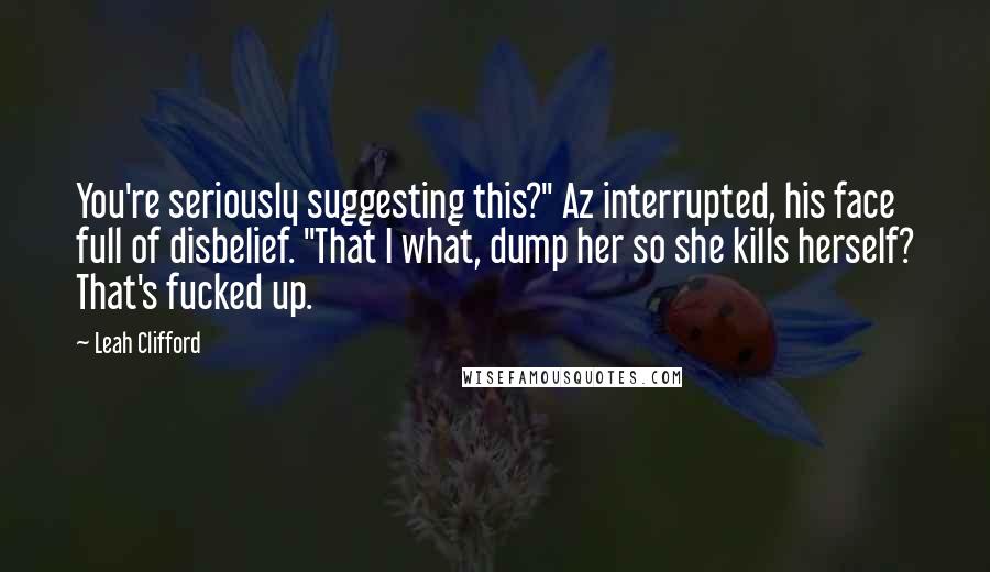 Leah Clifford Quotes: You're seriously suggesting this?" Az interrupted, his face full of disbelief. "That I what, dump her so she kills herself? That's fucked up.