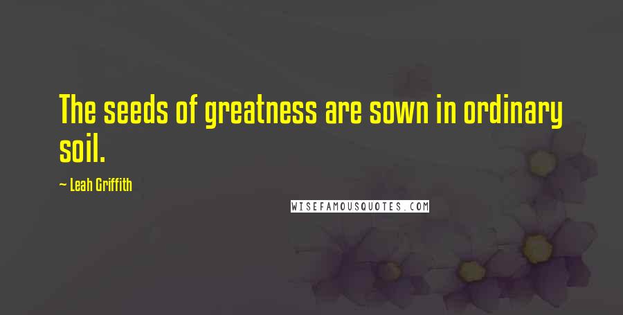 Leah Griffith Quotes: The seeds of greatness are sown in ordinary soil.