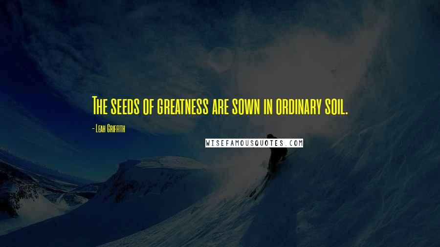 Leah Griffith Quotes: The seeds of greatness are sown in ordinary soil.