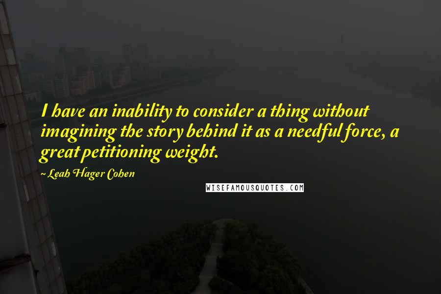 Leah Hager Cohen Quotes: I have an inability to consider a thing without imagining the story behind it as a needful force, a great petitioning weight.