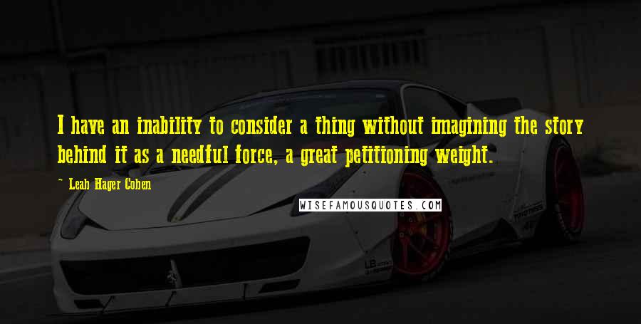 Leah Hager Cohen Quotes: I have an inability to consider a thing without imagining the story behind it as a needful force, a great petitioning weight.