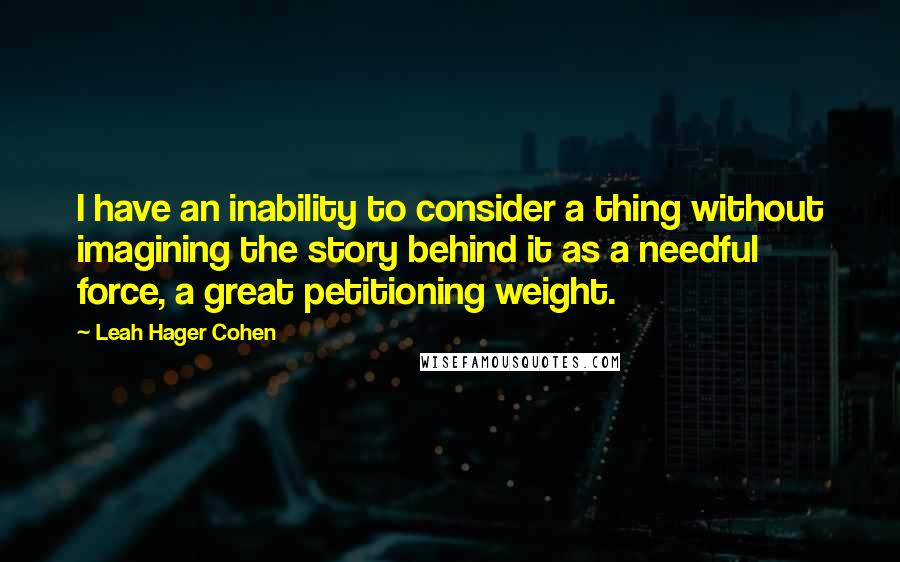 Leah Hager Cohen Quotes: I have an inability to consider a thing without imagining the story behind it as a needful force, a great petitioning weight.