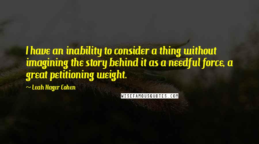 Leah Hager Cohen Quotes: I have an inability to consider a thing without imagining the story behind it as a needful force, a great petitioning weight.