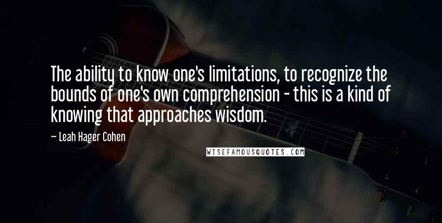 Leah Hager Cohen Quotes: The ability to know one's limitations, to recognize the bounds of one's own comprehension - this is a kind of knowing that approaches wisdom.