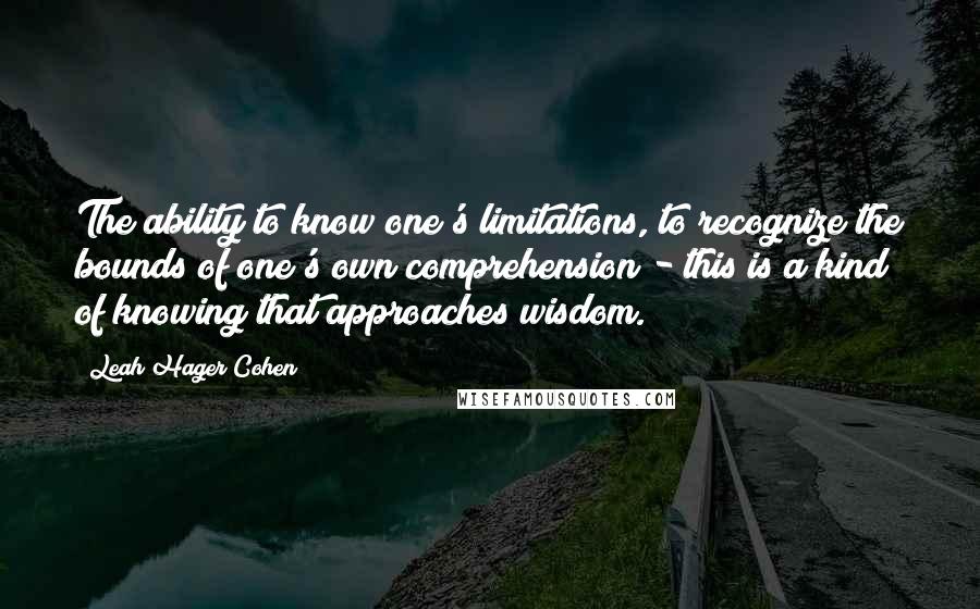 Leah Hager Cohen Quotes: The ability to know one's limitations, to recognize the bounds of one's own comprehension - this is a kind of knowing that approaches wisdom.