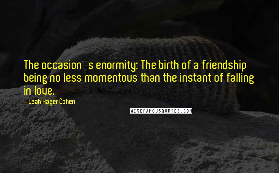 Leah Hager Cohen Quotes: The occasion's enormity: The birth of a friendship being no less momentous than the instant of falling in love.