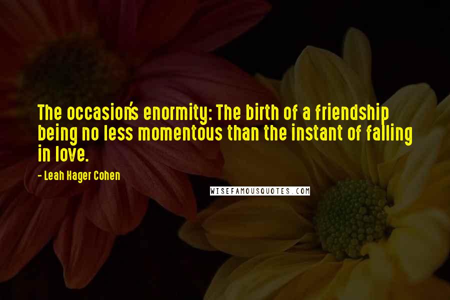 Leah Hager Cohen Quotes: The occasion's enormity: The birth of a friendship being no less momentous than the instant of falling in love.