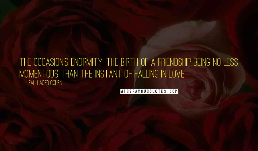 Leah Hager Cohen Quotes: The occasion's enormity: The birth of a friendship being no less momentous than the instant of falling in love.