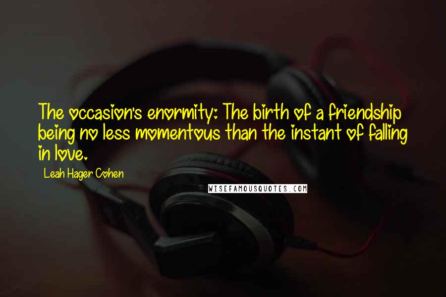 Leah Hager Cohen Quotes: The occasion's enormity: The birth of a friendship being no less momentous than the instant of falling in love.