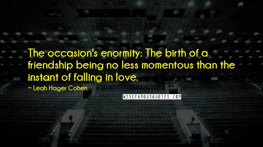 Leah Hager Cohen Quotes: The occasion's enormity: The birth of a friendship being no less momentous than the instant of falling in love.