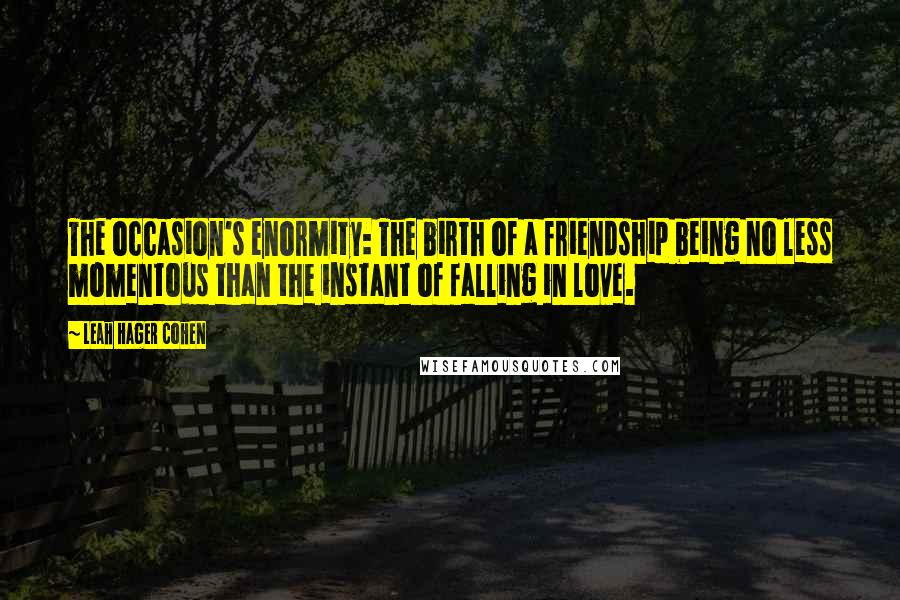 Leah Hager Cohen Quotes: The occasion's enormity: The birth of a friendship being no less momentous than the instant of falling in love.