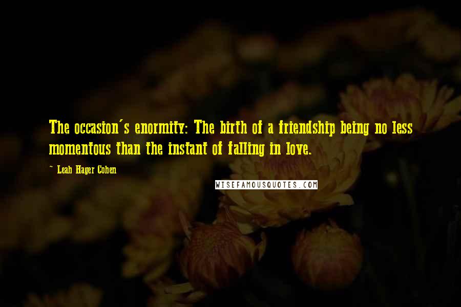 Leah Hager Cohen Quotes: The occasion's enormity: The birth of a friendship being no less momentous than the instant of falling in love.