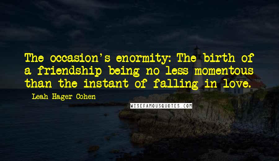 Leah Hager Cohen Quotes: The occasion's enormity: The birth of a friendship being no less momentous than the instant of falling in love.