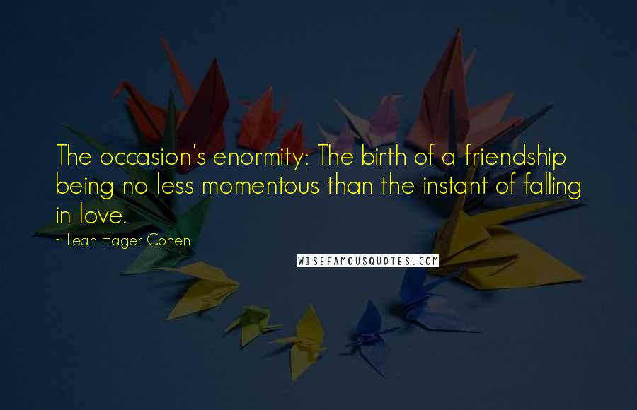 Leah Hager Cohen Quotes: The occasion's enormity: The birth of a friendship being no less momentous than the instant of falling in love.