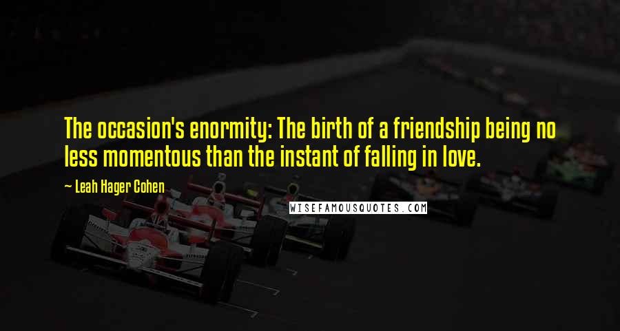 Leah Hager Cohen Quotes: The occasion's enormity: The birth of a friendship being no less momentous than the instant of falling in love.