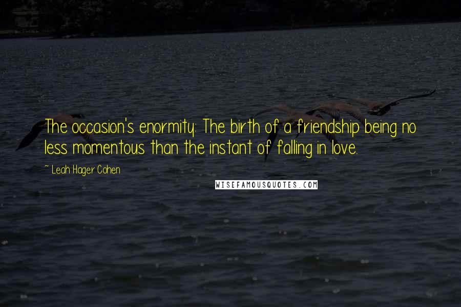 Leah Hager Cohen Quotes: The occasion's enormity: The birth of a friendship being no less momentous than the instant of falling in love.