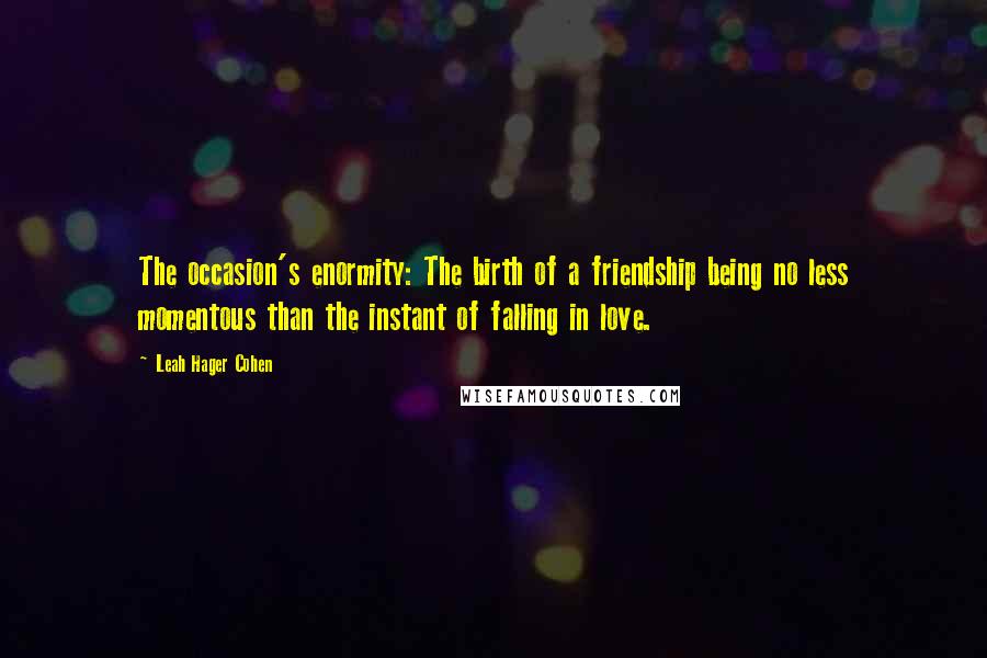 Leah Hager Cohen Quotes: The occasion's enormity: The birth of a friendship being no less momentous than the instant of falling in love.