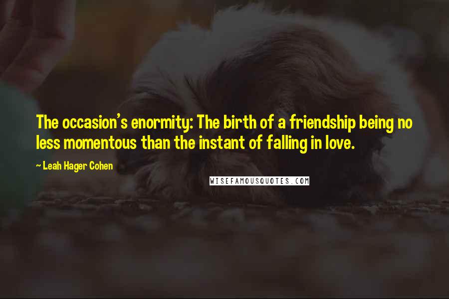 Leah Hager Cohen Quotes: The occasion's enormity: The birth of a friendship being no less momentous than the instant of falling in love.