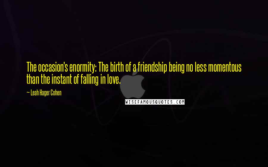 Leah Hager Cohen Quotes: The occasion's enormity: The birth of a friendship being no less momentous than the instant of falling in love.