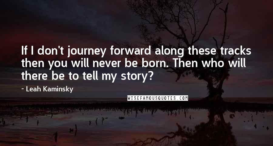 Leah Kaminsky Quotes: If I don't journey forward along these tracks then you will never be born. Then who will there be to tell my story?