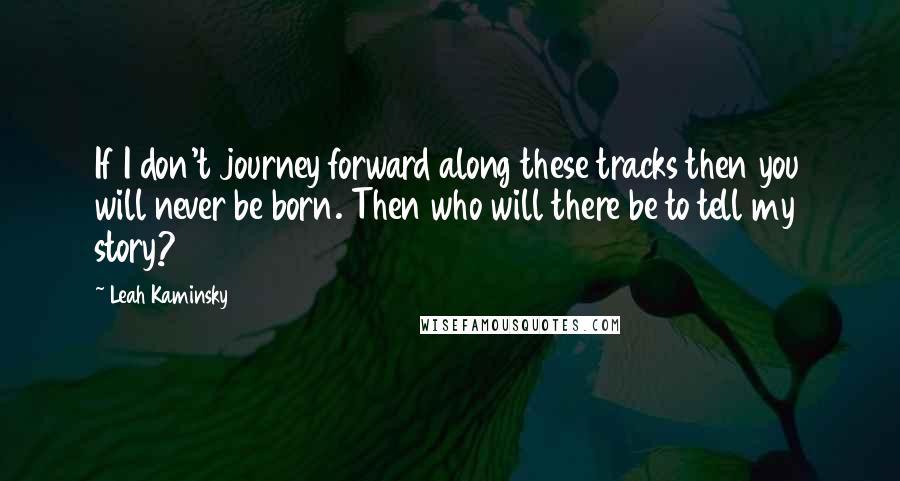 Leah Kaminsky Quotes: If I don't journey forward along these tracks then you will never be born. Then who will there be to tell my story?