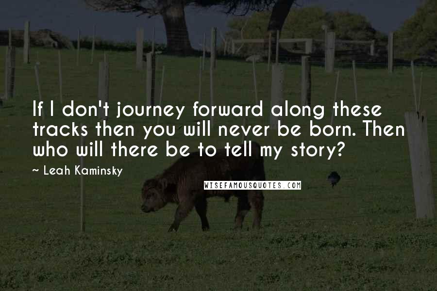 Leah Kaminsky Quotes: If I don't journey forward along these tracks then you will never be born. Then who will there be to tell my story?