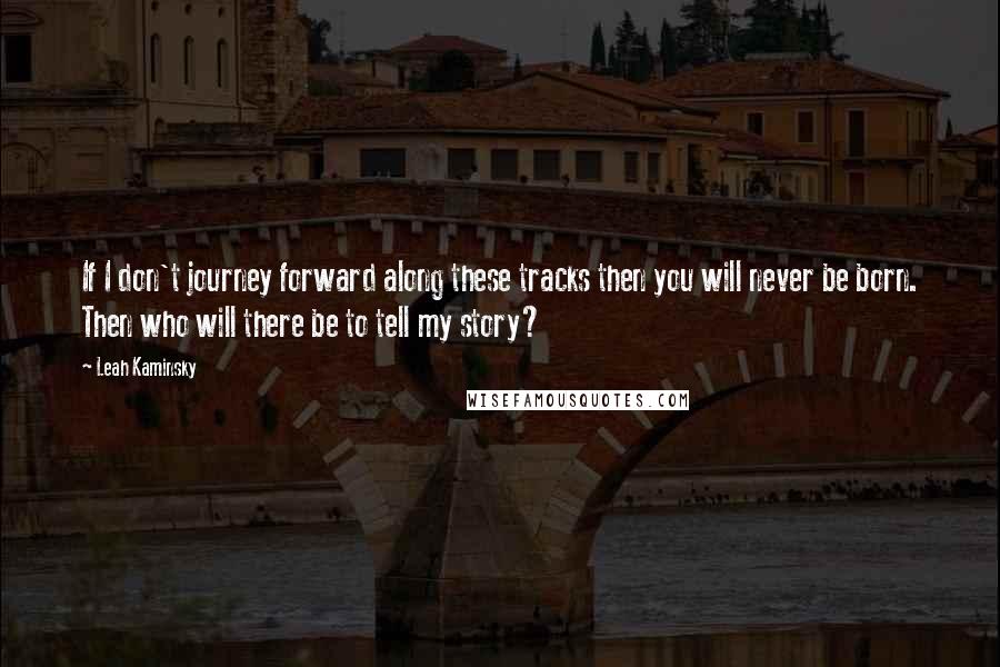 Leah Kaminsky Quotes: If I don't journey forward along these tracks then you will never be born. Then who will there be to tell my story?