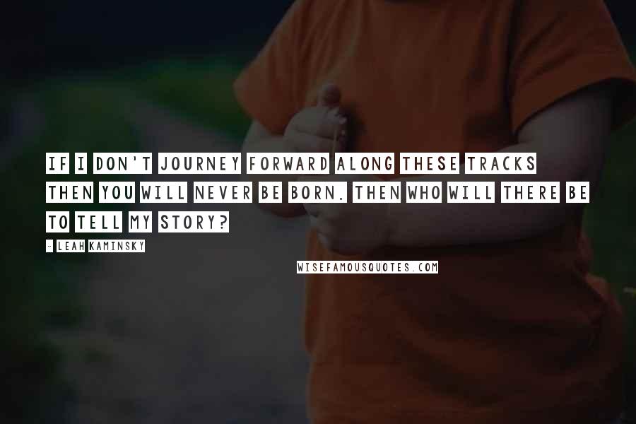 Leah Kaminsky Quotes: If I don't journey forward along these tracks then you will never be born. Then who will there be to tell my story?