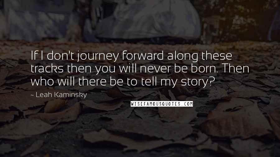 Leah Kaminsky Quotes: If I don't journey forward along these tracks then you will never be born. Then who will there be to tell my story?