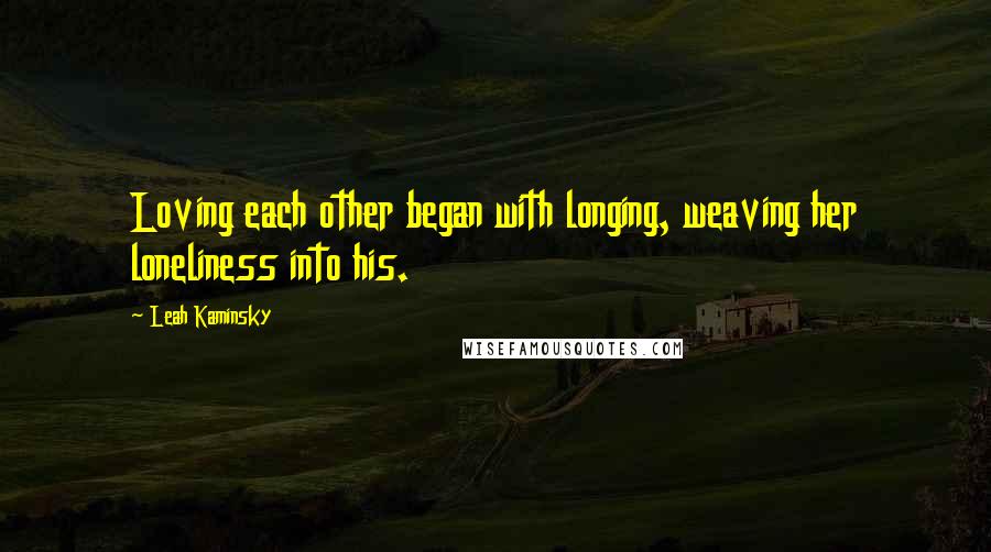 Leah Kaminsky Quotes: Loving each other began with longing, weaving her loneliness into his.