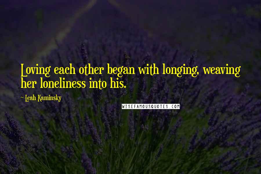 Leah Kaminsky Quotes: Loving each other began with longing, weaving her loneliness into his.