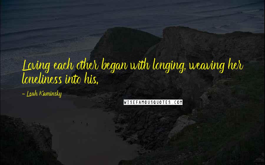 Leah Kaminsky Quotes: Loving each other began with longing, weaving her loneliness into his.