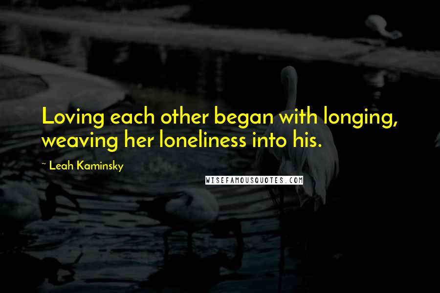 Leah Kaminsky Quotes: Loving each other began with longing, weaving her loneliness into his.