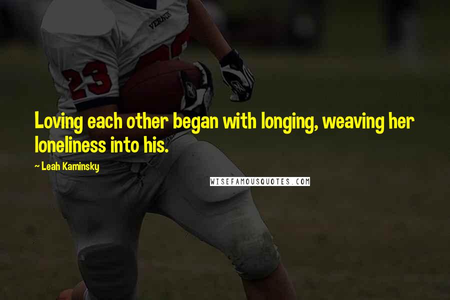 Leah Kaminsky Quotes: Loving each other began with longing, weaving her loneliness into his.