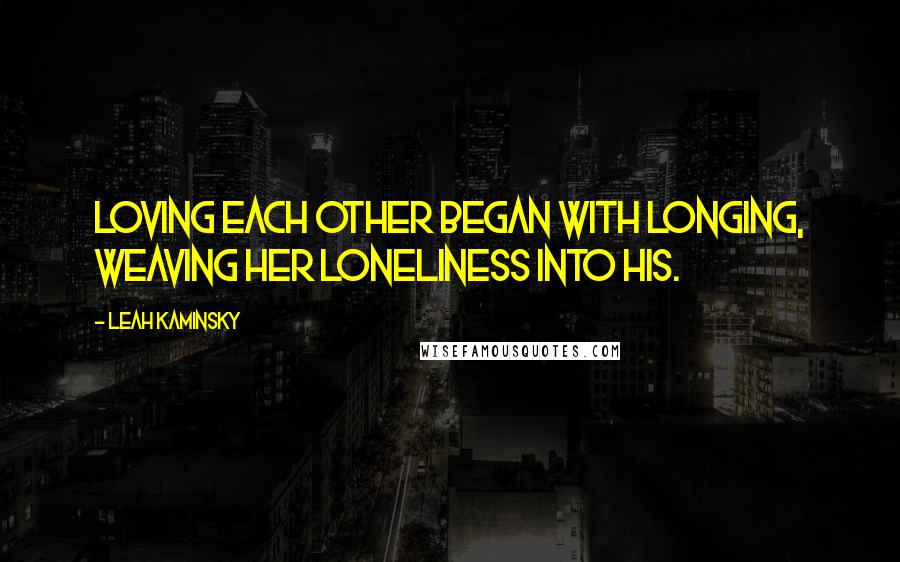 Leah Kaminsky Quotes: Loving each other began with longing, weaving her loneliness into his.