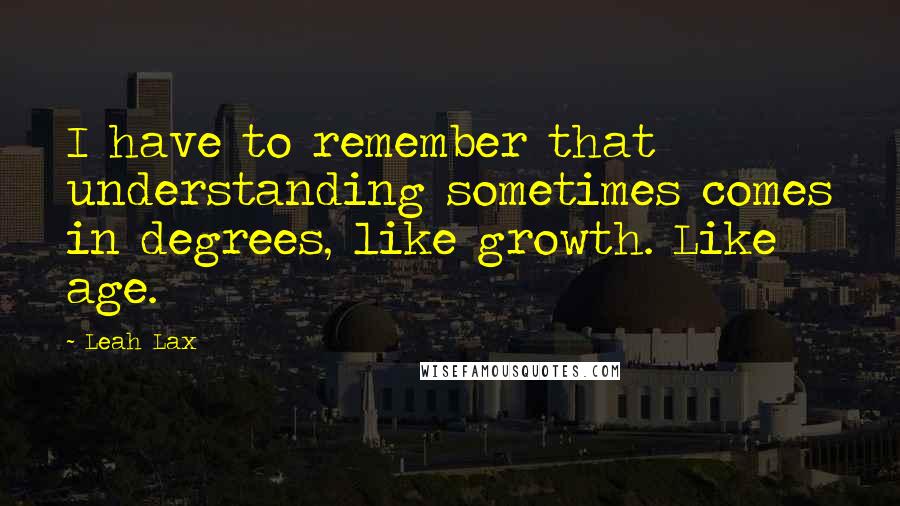 Leah Lax Quotes: I have to remember that understanding sometimes comes in degrees, like growth. Like age.