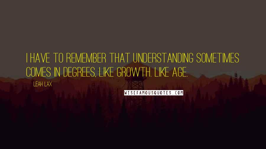 Leah Lax Quotes: I have to remember that understanding sometimes comes in degrees, like growth. Like age.