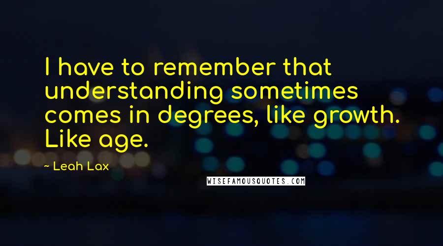 Leah Lax Quotes: I have to remember that understanding sometimes comes in degrees, like growth. Like age.