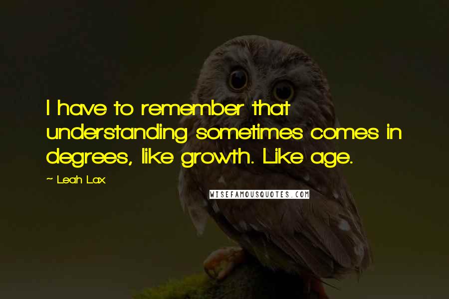 Leah Lax Quotes: I have to remember that understanding sometimes comes in degrees, like growth. Like age.