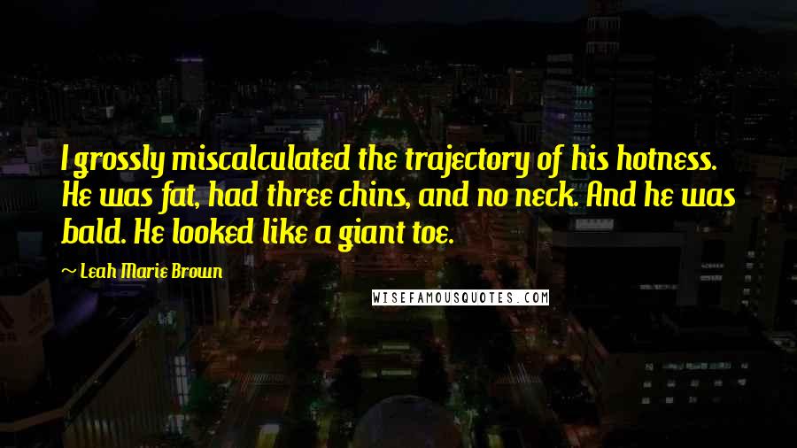 Leah Marie Brown Quotes: I grossly miscalculated the trajectory of his hotness. He was fat, had three chins, and no neck. And he was bald. He looked like a giant toe.