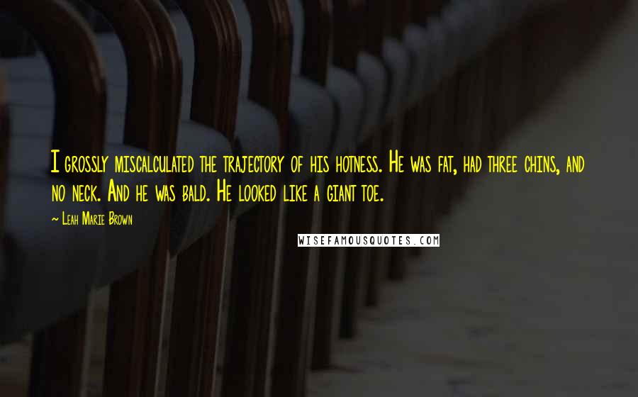 Leah Marie Brown Quotes: I grossly miscalculated the trajectory of his hotness. He was fat, had three chins, and no neck. And he was bald. He looked like a giant toe.