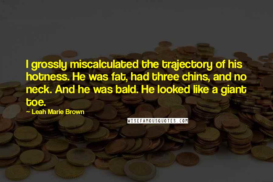 Leah Marie Brown Quotes: I grossly miscalculated the trajectory of his hotness. He was fat, had three chins, and no neck. And he was bald. He looked like a giant toe.