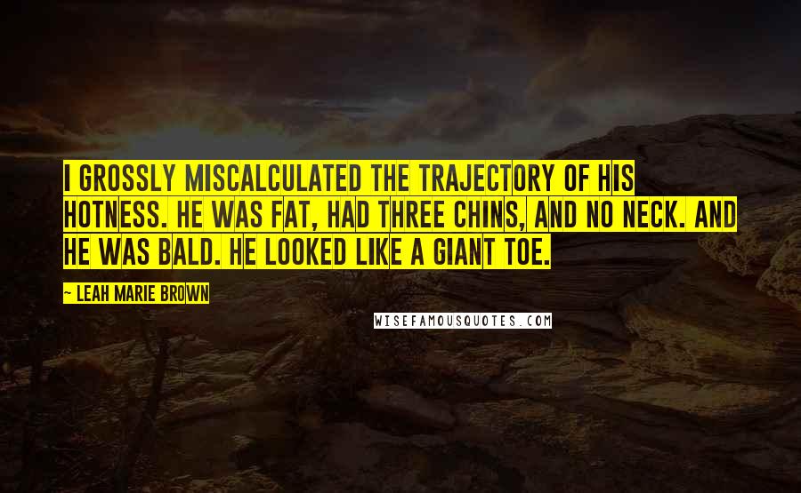 Leah Marie Brown Quotes: I grossly miscalculated the trajectory of his hotness. He was fat, had three chins, and no neck. And he was bald. He looked like a giant toe.